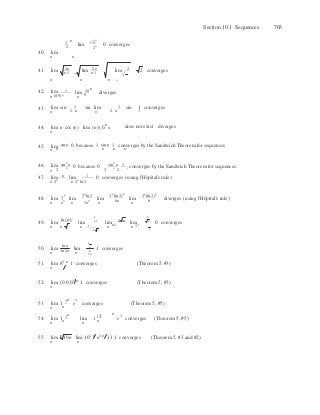 
1 
2
n
n
 n

n
40. lim 
1
n
2
lim (1)n
2n
0 converges
Section 10.1 Sequences 703
n n
41. lim 2n 
n1
lim 2n 
n1
lim 2 
1
 2 converges
n n n n
42. lim 1 lim 10 n
diverges
n (0.9)n
n 9
43. 1
 
1lim sin
n 2 n
sin lim
n 2 n
sin 1 converges
44. lim
n
n cos (n) lim (n)(1)n
n does not exist diverges
45. lim sin n 0 because 1 sin n 1 converges by the Sandwich Theorem for sequences
n n n n n
46. lim sin2
n
n 0 because 0  sin2
n
n
1 converges by the Sandwich Theorem for sequences
n 2 2 2
47. lim n lim 1 0 converges (using l'Hoˆpital's rule)
n 2n
n 2n
ln 2
3n 3n
ln 3 3n
(ln 3)2
3n
(ln 3)3
48. lim
n
3
lim
n
ln (n1)
3n2
lim
n
1 
lim6n n 6
2 
diverges (using l'Hoˆpital's rule)
49. lim lim n1
lim 2 n
lim n
0 converges
n n n 1
2 n
n n1 n 11
50. lim
n
ln n
limln 2n n
1 n
1 converges2
2n
51. lim 81 n
1 converges (Theorem 5, #3)
n
52.
53.
lim (0.03)1 n
1 converges (Theorem 5, #3)
n
lim 1 7 n
e7
converges (Theorem 5, #5)
n n
54. lim 1 1 n
lim 1
(1)  e1
converges (Theorem 5, #5)
n n n n
55. lim
n
n
10n lim 101 n
n1 n
11 1 converges (Theorem 5, #3 and #2)
n
 