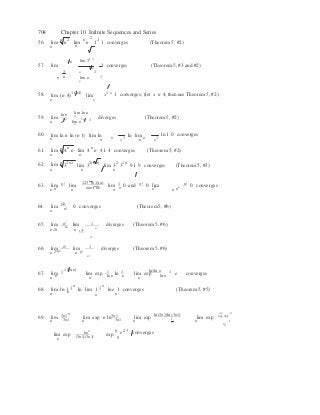 1 n


n

n! 
 9
n n
n
704 Chapter 10 Infinite Sequences and Series
56. lim
n
n
n2
lim n n
2
12
1 converges (Theorem 5, #2)
n
57. lim
 lim 31 n
1 n
1 converges (Theorem 5, #3 and #2)
3
n n
n 1
lim n 1
n
58. lim (n 4)1 (n4)
lim x1 x 1 converges; (let x n 4, then use Theorem 5, #2)
n x
ln n lim ln n
n
59. lim
n n
1 n
lim n
1 n 1
diverges (Theorem 5, #2)
n
60. lim ln n ln (n 1) lim ln 
1
ln lim 1
ln 1 0 converges
n n n n n
61. lim
n
n 4n
n lim 4 n
n 41 4 converges (Theorem 5, #2)
n
62. lim n
32n1
lim 32(1 n)
lim 32
31 n
91 9 converges (Theorem 5, #3)
n n n
63. lim n! lim
123 (n1)(n)
lim 1 0 and n! 0 lim n! 0 converges
n nn
n nnn nn n n nn
n nn
64.
(4)
lim
n n!
0 converges (Theorem 5, #6)
n! 165. lim 6n
lim diverges (Theorem 5, #6)
n
n 10 n 106
n! 


66. lim n! lim 1 diverges (Theorem 5, #6)
n 2n
3n
n 6n

67. 1 1 (ln n)
1 1 ln 1ln n 1lim
n n
lim exp
n ln n
ln n
lim exp
n ln n
e converges
68. lim ln 1 1 n
ln lim 1 1 n
ln e 1 converges (Theorem 5, #5)
n n 
n

69. 3n1n 
3n1
 ln (3n1)ln (3n1)
 3 3

3n1 3n1
lim 3n1
lim exp n ln 3n1
lim exp  1
lim exp 
1n n n  n n
2
lim exp
n
6n
2

(3n1)(3n1) exp
6 e2 3
converges
n
 