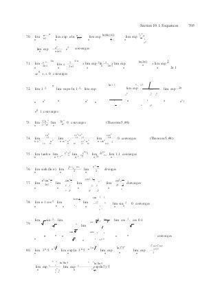 


x
  n 2n1  
n n n
2
n 1
n
2
3 2

n  5
n 


Section 10.1 Sequences 705
n ln nln (n1)
 1 1
70. n

n
  n n1
lim
n n1
lim exp
n
nln n1
lim exp
n 
lim exp1
n  1 
n
2
lim exp
n
n2
n(n1)
e1 converges
71.
n 1/n
lim 2n1
lim x 1
1/n
2n1
x lim exp 1 ln 1 x lim exp
ln(2n1)
n x lim exp
2
n n n n n 2n 1
xe0
x, x 0 converges
n ln 1 1 2 1 1
72. lim 1 1

lim exp n ln 1 1 lim exp

lim exp lim exp 2n
n2 n3 
n2
n n
2 n n
2
n
1  n 1  n n2
1
n n
2
e0
1 converges
73. 3 6 36lim
2 n
n!
lim
n!
0 converges (Theorem 5, #6)
n  n
74. lim
10
n
11
lim
12
n
10
n
11 11
lim
120
n
121
0 converges (Theorem 5, #4)
n 9
n
11
n
n 12
n
9
n
12
n
11
n
n 108
n
10 12 11 10 11 12 110
1
en
en
e2n
1 2e2n
75. lim tanh n lim n n
lim 2n
lim 2n
lim 1 1 converges
n n e e n e 1 n 2e n
ln n ln n
1
76. lim sinh (ln n) lim e e
2
lim
n n
2
diverges
n n n
n2
sin 1

sin 1
 cos1 1

cos1
n n n

n n 177. lim 2n1
lim lim
2 1

2 2
 lim
2 2 2
converges
n n  n  n
n n2 n2 n
3 n
1cos 1 sin 1 1
78. lim n 1 cos 1 lim n
lim n 2 
lim sin 0 converges
n n n
1
 n 1 

n 
n n
79.
lim sin 1 lim 
n
lim
n 2n
lim cos 1 cos 0 1
sin 1
cos 1 1
n
n
n n 
1
n
1
n n converges
n 2n3 2
80.
 n n 1 n n n 1 n  ln3n
5n  3n ln 35n ln 5 
3n 5n
lim 3 5 lim exp ln 3 5 lim exp
n
lim exp
1n
n

n

n
n
n
3
ln3ln5
n
3  ln 3ln5
lim exp 5
lim exp 5
exp(ln5) 5
n 3
n
1 
5 
n 3
n
1
 