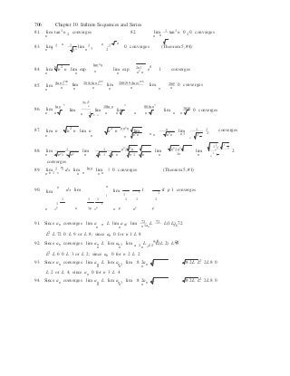 
n

1 

706 Chapter 10 Infinite Sequences and Series
81. lim tan1
n converges 82. lim 1 tan1
n 0 0 converges
n 2 n n 2
n  n n
83. lim 1  1 lim 1  1  0 converges (Theorem 5, #4)
n 3 2n
 n 3 2
n 2 lnn2
n 
2n1 084. lim n n lim exp n
lim exp
n2
n
e 1  converges
n n n
85. lim
n
(ln n)200
n
lim
n
200 (ln n)199
n
lim
n
200199 (ln n)198
n
lim
n
200!
n
0 converges
5ln n4 
5 n 4 3
86. lim
ln n
lim lim
10ln n
lim
80ln n
lim 3840 0 converges
n n

n 

1
2 n

n n n n n n
87. lim n

n2
n lim n

n2
n n n2
n
lim n lim 1 1 
converges
n

n n n2
n

n n n2
n n 1 11 2
n
1 1 n2
1n2
n

n2
1 n2
n
1 1
11
n
2 n
88. lim
2 2
lim
2 2 2 2
lim
1n
lim 1
1
 2
n n 1 n n n  n 1 n n  n 1 n n  n n n
converges
89. lim 1 1 dx lim ln n
lim 1 0 converges (Theorem 5, #1)
n n 1 x n n n n
90.
n
lim dx lim
n
lim
1 1
1
1

1
if p 1 converges
1 1 1 
1 
1 1 1
n xp n 1p x p
n p np p
91. Since an converges lim a L lim a 1 lim 72 L 72 L(1 L) 72
n
n
n
n
n 1an 1L
L2
L 72 0 L 9 or L 8; since an 0 for n 1 L 8
an 6 L692. Since an converges lim an L lim an1 lim a 2
L L2
L(L 2) L 6
n n n n
L2
L 6 0 L 3 or L 2; since an 0 for n 2 L 2
93. Since an converges lim an L lim an1 lim 8 2an L  8 2L L2 2L 8 0
n n n
L 2 or L 4; since an 0 for n 3 L 4
94. Since an converges lim an L lim an1 lim 8 2an L  8 2L L2 2L 8 0
n n n
 