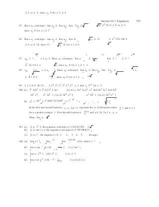 2 2
y
n
n
f (0) 

2
n
L 2 or L 4; since an 0 for n 2 L 4
Section 10.1 Sequences 707
95. Since an converges lim an L lim an1 lim 5an L  5L L2 5L 0 L 0 or L 5;
n
since an 0 for n 1 L 5
n n
96. Since an converges lim an L lim an1 lim 12  an L 12  L L2
25L 144 0
n n n
L 9 or L 16; since 12 
an
an 12 for n 1 L 9
n n1 an L
97. an1 2 1 , n 1, a1 2. Since an converges lim a
n
L lim a
n
lim 2 1
n
L 2 1
L2
2L 1 0 L 1 2; since an 0 for n 1 L 1 2
98. an1  1 an , n 1, a1  1. Since an converges lim an L lim an1 lim 1 an L  1 L
2 15
n
15
n n
L L 1 0 L  2
; since an 0 for n 1 L
2
99. 1, 1, 2, 4, 8, 16, 32, … 1, 20
, 21
, 22
, 23
, 24
, 25
, x1 1 and xn 2n2
for n 2
100. (a) 12
2(1)2
1, 32
2(2)2
1; let f (a, b) a 2b
2
2a b
2
a2
4ab 4b2
2a2
4ab 2b2
2b2
a2
; a2
2b2
1 f (a, b) 2b2
a2
1; a2
2b2
1 f (a, b) 2b2
a2
1
(b) r2
2 a2b 2
2 a2
4ab4b2
2a2
4ab2b2 a 2b
1
r

2 1
n ab ab
2
ab
2 2 n yn
In the first and second fractions, y n. Let a b represent the (n 1) th fraction where a 1 and b n 1b
for n a positive integer 3. Now the nth fraction is a2b a
b
and a b 2b 2n 2 n yn n.
Thus, lim
n
rn 2.
101. (a) f (x) x2
2; the sequence converges to 1.414213562 2
(b) f (x) tan (x) 1; the sequence converges to 0.7853981635
4
(c) f (x) ex
; the sequence 1, 0, 1, 2, 3, 4, 5, … diverges
102. (a) lim n f 1  lim
f x  lim
f 0xf (0)
f (0), where x 1
n n
x0
x
x0
x n
(b) lim n tan 1 1 1 2
1, f (x) tan1
x
n 1 0
(c) lim n e1/n
1 f (0) e0
1,
n
f (x) ex
1
(d) lim n ln 1 2
f (0) 2
2, f (x) ln (1 2x)
n n 12(0)
 