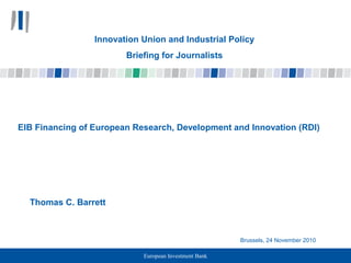 European Investment Bank
EIB Financing of European Research, Development and Innovation (RDI)
Thomas C. Barrett
Brussels, 24 November 2010
Innovation Union and Industrial Policy
Briefing for Journalists
 