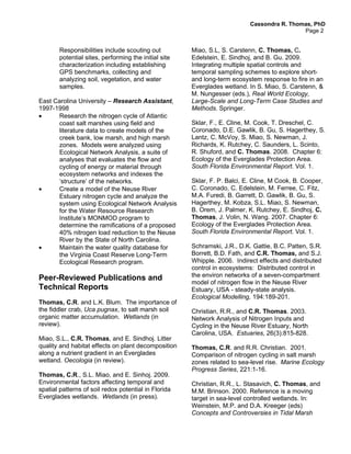 Cassondra R. Thomas, PhD
                                                                                            Page 2


       Responsibilities include scouting out          Miao, S.L, S. Carstenn, C. Thomas, C.
       potential sites, performing the initial site   Edelstein, E. Sindhoj, and B. Gu. 2009.
       characterization including establishing        Integrating multiple spatial controls and
       GPS benchmarks, collecting and                 temporal sampling schemes to explore short-
       analyzing soil, vegetation, and water          and long-term ecosystem response to fire in an
       samples.                                       Everglades wetland. In S. Miao, S. Carstenn, &
                                                      M. Nungesser (eds.), Real World Ecology,
East Carolina University – Research Assistant,        Large-Scale and Long-Term Case Studies and
1997-1998                                             Methods. Springer.
•     Research the nitrogen cycle of Atlantic
      coast salt marshes using field and              Sklar, F., E. Cline, M. Cook, T. Dreschel, C.
      literature data to create models of the         Coronado, D.E. Gawlik, B. Gu, S. Hagerthey, S.
      creek bank, low marsh, and high marsh           Lantz, C. McVoy, S. Miao, S. Newman, J.
      zones. Models were analyzed using               Richards, K. Rutchey, C. Saunders, L. Scinto,
      Ecological Network Analysis, a suite of         R. Shuford, and C. Thomas. 2008. Chapter 6:
      analyses that evaluates the flow and            Ecology of the Everglades Protection Area.
      cycling of energy or material through           South Florida Environmental Report. Vol. 1.
      ecosystem networks and indexes the
      ‘structure’ of the networks.                    Sklar, F. P. Balci, E. Cline, M Cook, B. Cooper,
•     Create a model of the Neuse River               C. Coronado, C. Edelstein, M. Ferree, C. Fitz,
      Estuary nitrogen cycle and analyze the          M.A. Furedi, B. Garrett, D. Gawlik, B. Gu, S.
      system using Ecological Network Analysis        Hagerthey, M. Kobza, S.L. Miao, S. Newman,
      for the Water Resource Research                 B. Orem, J. Palmer, K. Rutchey, E. Sindhoj, C.
      Institute’s MONMOD program to                   Thomas, J. Volin, N. Wang. 2007. Chapter 6:
      determine the ramifications of a proposed       Ecology of the Everglades Protection Area.
      40% nitrogen load reduction to the Neuse        South Florida Environmental Report. Vol. 1.
      River by the State of North Carolina.
•     Maintain the water quality database for         Schramski, J.R., D.K. Gattie, B.C. Patten, S.R.
      the Virginia Coast Reserve Long-Term            Borrett, B.D. Fath, and C.R. Thomas, and S.J.
      Ecological Research program.                    Whipple. 2006. Indirect effects and distributed
                                                      control in ecosystems: Distributed control in
Peer-Reviewed Publications and                        the environ networks of a seven-compartment
                                                      model of nitrogen flow in the Neuse River
Technical Reports                                     Estuary, USA - steady-state analysis.
                                                      Ecological Modelling, 194:189-201.
Thomas, C.R. and L.K. Blum. The importance of
the fiddler crab, Uca pugnax, to salt marsh soil      Christian, R.R., and C.R. Thomas. 2003.
organic matter accumulation. Wetlands (in             Network Analysis of Nitrogen Inputs and
review).                                              Cycling in the Neuse River Estuary, North
                                                      Carolina, USA. Estuaries, 26(3):815-828.
Miao, S.L., C.R. Thomas, and E. Sindhoj. Litter
quality and habitat effects on plant decomposition    Thomas, C.R. and R.R. Christian. 2001.
along a nutrient gradient in an Everglades            Comparison of nitrogen cycling in salt marsh
wetland. Oecologia (in review).                       zones related to sea-level rise. Marine Ecology
                                                      Progress Series, 221:1-16.
Thomas, C.R., S.L. Miao, and E. Sinhoj. 2009.
Environmental factors affecting temporal and          Christian, R.R., L. Stasavich, C. Thomas, and
spatial patterns of soil redox potential in Florida   M.M. Brinson. 2000. Reference is a moving
Everglades wetlands. Wetlands (in press).             target in sea-level controlled wetlands. In:
                                                      Weinstein, M.P. and D.A. Kreeger (eds)
                                                      Concepts and Controversies in Tidal Marsh
 