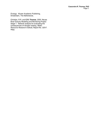 Cassondra R. Thomas, PhD
                                                                  Page 3


Ecology. Kluwer Academic Publishing,
Amsterdam, The Netherlands.

Christian, R.R. and C.R. Thomas. 2000. Neuse
River Estuary Modeling and Monitoring Project
Stage 1: Network analysis for evaluating the
consequences of nitrogen loading. Water
Resource Research Institute, Report No. 325-F.
44pp.
 