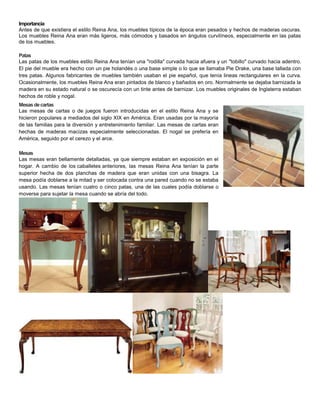Importancia
Antes de que existiera el estilo Reina Ana, los muebles típicos de la época eran pesados y hechos de maderas o...