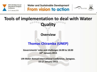 Tools of implementation to deal with Water
Quality
Overview
Thomas Chiramba (UNEP)
Governments’ roles and challenges 16:00 to 18:00
16th January 2015
UN-Water Annual International Conference, Zaragoza.
15-17 January 2015
 