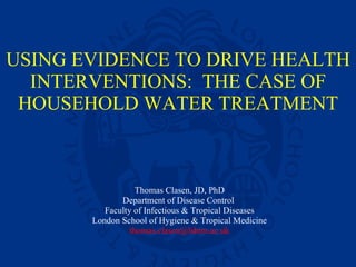 USING EVIDENCE TO DRIVE HEALTH INTERVENTIONS:  THE CASE OF HOUSEHOLD WATER TREATMENT Thomas Clasen, JD, PhD Department of Disease Control  Faculty of Infectious & Tropical Diseases London School of Hygiene & Tropical Medicine [email_address] 