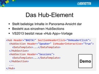  Stellt beliebige Inhalte in Panorama-Ansicht dar
 Besteht aus einzelnen HubSections
 VS2013 besitzt neue «Hub App»-Vorlage
<Hub Header="BASTA!" SectionHeaderClick="OnHeaderClick">
<HubSection Header="Speaker" IsHeaderInteractive="True">
<DataTemplate>...</DataTemplate>
</HubSection>
<HubSection Header="Sessions">
<DataTemplate>...</DataTemplate>
</HubSection>
...
</Hub>
Das Hub-Element
Demo
 