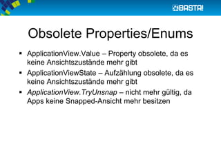 Obsolete Properties/Enums
 ApplicationView.Value – Property obsolete, da es
keine Ansichtszustände mehr gibt
 ApplicationViewState – Aufzählung obsolete, da es
keine Ansichtszustände mehr gibt
 ApplicationView.TryUnsnap – nicht mehr gültig, da
Apps keine Snapped-Ansicht mehr besitzen
 