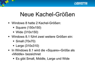 Neue Kachel-Größen
 Windows 8 hatte 2 Kachel-Größen:
 Square (150x150)
 Wide (310x150)
 Windows 8.1 führt zwei weitere Größen ein:
 Small (70x70)
 Large (310x310)
 In Windows 8.1 wird die «Square»-Größe als
«Middle» bezeichnet
 Es gibt Small, Middle, Large und Wide
 