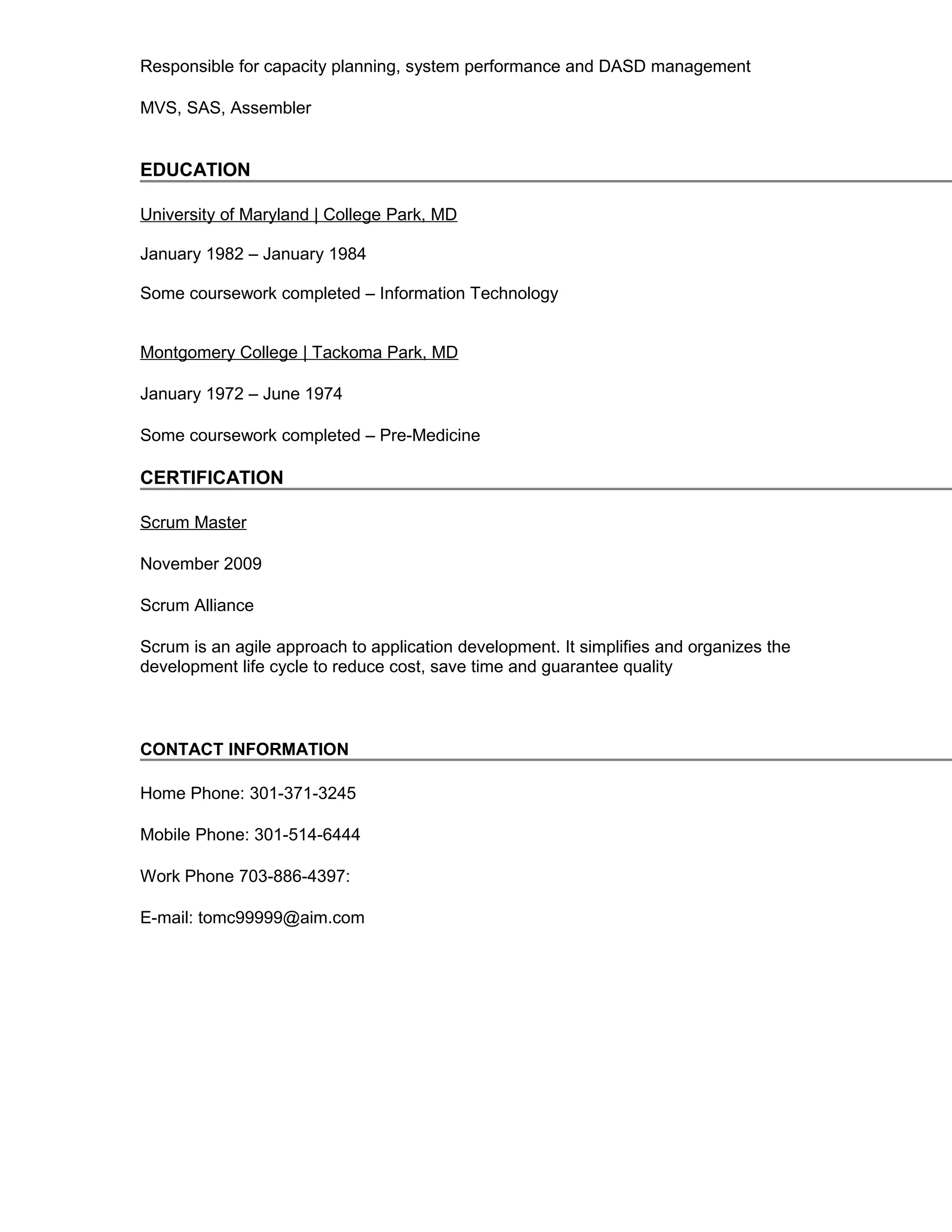 Responsible for capacity planning, system performance and DASD management
MVS, SAS, Assembler
EDUCATION
University of Maryland | College Park, MD
January 1982 – January 1984
Some coursework completed – Information Technology
Montgomery College | Tackoma Park, MD
January 1972 – June 1974
Some coursework completed – Pre-Medicine
CERTIFICATION
Scrum Master
November 2009
Scrum Alliance
Scrum is an agile approach to application development. It simplifies and organizes the
development life cycle to reduce cost, save time and guarantee quality
CONTACT INFORMATION
Home Phone: 301-371-3245
Mobile Phone: 301-514-6444
Work Phone 703-886-4397:
E-mail: tomc99999@aim.com
 