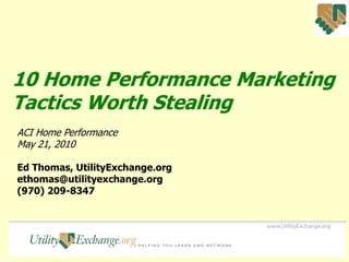10 Home Performance Marketing
Tactics Worth Stealing
ACI Home Performance
May 21, 2010

Ed Thomas, UtilityExchange.org
ethomas@utilityexchange.org
(970) 209-8347
 