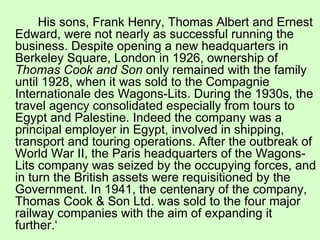His sons, Frank Henry, Thomas Albert and Ernest Edward, were not nearly as successful running the business. Despite opening a new headquarters in Berkeley Square, London in 1926, ownership of  Thomas Cook and Son  only remained with the family until 1928, when it was sold to the Compagnie Internationale des Wagons-Lits. During the 1930s, the travel agency consolidated especially from tours to Egypt and Palestine. Indeed the company was a principal employer in Egypt, involved in shipping, transport and touring operations. After the outbreak of World War II, the Paris headquarters of the Wagons-Lits company was seized by the occupying forces, and in turn the British assets were requisitioned by the Government. In 1941, the centenary of the company, Thomas Cook & Son Ltd. was sold to the four major railway companies with the aim of expanding it further.‘  