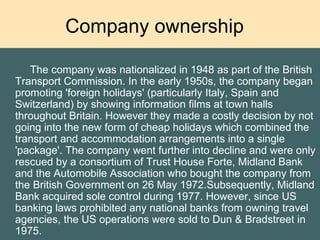 Company ownership  The company was nationalized in 1948 as part of the British Transport Commission. In the early 1950s, the company began promoting 'foreign holidays' (particularly Italy, Spain and Switzerland) by showing information films at town halls throughout Britain. However they made a costly decision by not going into the new form of cheap holidays which combined the transport and accommodation arrangements into a single 'package'. The company went further into decline and were only rescued by a consortium of Trust House Forte, Midland Bank and the Automobile Association who bought the company from the British Government on 26 May 1972.Subsequently, Midland Bank acquired sole control during 1977. However, since US banking laws prohibited any national banks from owning travel agencies, the US operations were sold to Dun & Bradstreet in 1975.  
