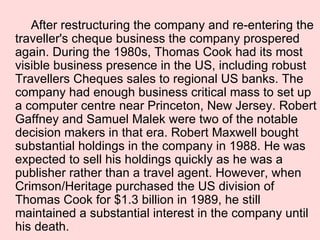 After restructuring the company and re-entering the traveller's cheque business the company prospered again. During the 1980s, Thomas Cook had its most visible business presence in the US, including robust Travellers Cheques sales to regional US banks. The company had enough business critical mass to set up a computer centre near Princeton, New Jersey. Robert Gaffney and Samuel Malek were two of the notable decision makers in that era. Robert Maxwell bought substantial holdings in the company in 1988. He was expected to sell his holdings quickly as he was a publisher rather than a travel agent. However, when Crimson/Heritage purchased the US division of Thomas Cook for $1.3 billion in 1989, he still maintained a substantial interest in the company until his death. 