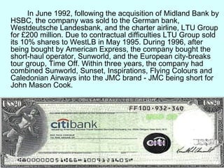 In June 1992, following the acquisition of Midland Bank by HSBC, the company was sold to the German bank, Westdeutsche Landesbank, and the charter airline, LTU Group for £200 million. Due to contractual difficulties LTU Group sold its 10% shares to WestLB in May 1995. During 1996, after being bought by American Express, the company bought the short-haul operator, Sunworld, and the European city-breaks tour group, Time Off. Within three years, the company had combined Sunworld, Sunset, Inspirations, Flying Colours and Caledonian Airways into the JMC brand - JMC being short for John Mason Cook.  