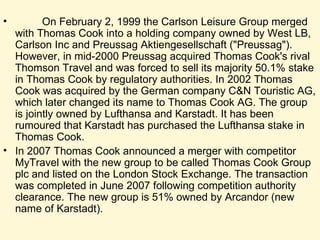 On February 2, 1999 the Carlson Leisure Group merged with Thomas Cook into a holding company owned by West LB, Carlson Inc and Preussag Aktiengesellschaft ("Preussag"). However, in mid-2000 Preussag acquired Thomas Cook's rival Thomson Travel and was forced to sell its majority 50.1% stake in Thomas Cook by regulatory authorities. In 2002 Thomas Cook was acquired by the German company C&N Touristic AG, which later changed its name to Thomas Cook AG. The group is jointly owned by Lufthansa and Karstadt. It has been rumoured that Karstadt has purchased the Lufthansa stake in Thomas Cook. In 2007 Thomas Cook announced a merger with competitor MyTravel with the new group to be called Thomas Cook Group plc and listed on the London Stock Exchange. The transaction was completed in June 2007 following competition authority clearance. The new group is 51% owned by Arcandor (new name of Karstadt).  