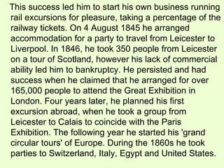 This success led him to start his own business running rail excursions for pleasure, taking a percentage of the railway tickets. On 4 August 1845 he arranged accommodation for a party to travel from Leicester to Liverpool. In 1846, he took 350 people from Leicester on a tour of Scotland, however his lack of commercial ability led him to bankruptcy. He persisted and had success when he claimed that he arranged for over 165,000 people to attend the Great Exhibition in London. Four years later, he planned his first excursion abroad, when he took a group from Leicester to Calais to coincide with the Paris Exhibition. The following year he started his 'grand circular tours' of Europe. During the 1860s he took parties to Switzerland, Italy, Egypt and United States.  