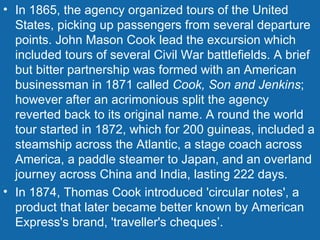 In 1865, the agency organized tours of the United States, picking up passengers from several departure points. John Mason Cook lead the excursion which included tours of several Civil War battlefields. A brief but bitter partnership was formed with an American businessman in 1871 called  Cook, Son and Jenkins ; however after an acrimonious split the agency reverted back to its original name. A round the world tour started in 1872, which for 200 guineas, included a steamship across the Atlantic, a stage coach across America, a paddle steamer to Japan, and an overland journey across China and India, lasting 222 days. In 1874, Thomas Cook introduced 'circular notes', a product that later became better known by American Express's brand, 'traveller's cheques’. 