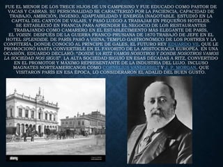 FUE EL MENOR DE LOS TRECE HIJOS DE UN CAMPESINO Y FUE EDUCADO COMO PASTOR DE
VACAS Y CABRAS. SU PERSONALIDAD SE CARACTERIZÓ POR LA PACIENCIA, CAPACIDAD DE
TRABAJO, AMBICIÓN, INGENIO, ADAPTABILIDAD Y ENERGÍA INAGOTABLE. ESTUDIÓ EN LA
CAPITAL DEL CANTÓN DE VALAIS, Y PASÓ LUEGO A TRABAJAR EN PEQUEÑOS HOTELES.
SE ESTABLECIÓ EN FRANCIA PARA APRENDER EL NEGOCIO DE LOS RESTAURANTES
TRABAJANDO COMO CAMARERO EN EL ESTABLECIMIENTO MÁS ELEGANTE DE PARÍS,
EL VOISIN. DESPUÉS DE LA GUERRA FRANCO-PRUSIANA DE 1870 TRABAJÓ DE JEFE EN EL
HOTEL SPLENDIDE. DE PARÍS PASÓ A VIENA, TEMPLO GASTRONÓMICO DE LOS POSTRES Y LA
CONFITERÍA, DONDE CONOCIÓ AL PRÍNCIPE DE GALES, EL FUTURO REY EDUARDO VII, QUE LE
PROMOCIONÓ HASTA CONVERTIRLE EN EL FAVORITO DE LA ARISTOCRACIA EUROPEA. EN UNA
OCASIÓN, EDUARDO DECLARÓ: “DONDE VA RITZ VAMOS NOSOTROS Y DONDE NOSOTROS VAMOS
LA SOCIEDAD NOS SIGUE”. LA ALTA SOCIEDAD SIGUIÓ EN ESAS DÉCADAS A RITZ, CONVERTIDO
EN EL PROMOTOR Y MÁXIMO REPRESENTANTE DE LA INDUSTRIA DEL LUJO. INCLUSO
MAGNATES NORTEAMERICANOS COMO CORNELIUS VANDERBILT Y J. P. MORGAN, QUE
VISITARON PARÍS EN ESA ÉPOCA, LO CONSIDERARON EL ADALID DEL BUEN GUSTO.
 