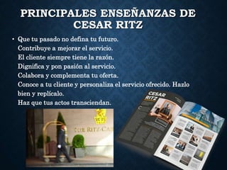 PRINCIPALES ENSEÑANZAS DE
CESAR RITZ
• Que tu pasado no defina tu futuro.
Contribuye a mejorar el servicio.
El cliente siempre tiene la razón.
Dignifica y pon pasión al servicio.
Colabora y complementa tu oferta.
Conoce a tu cliente y personaliza el servicio ofrecido. Hazlo
bien y replícalo.
Haz que tus actos transciendan.
 