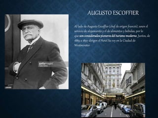 AUGUSTO ESCOFFIER
Al lado de Augusto Escoffier (chef de origen francés), unen el
servicio de alojamiento y el de alimentos y bebidas, por lo
que sonconsideradospionerosdel turismomoderno. Juntos, de
1889 a 1897 dirigen el Hotel Sa voy en la Ciudad de
Westminster
 