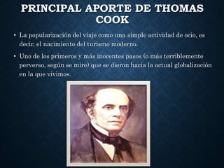 PRINCIPAL APORTE DE THOMAS
COOK
• La popularización del viaje como una simple actividad de ocio, es
decir, el nacimiento del turismo moderno.
• Uno de los primeros y más inocentes pasos (o más terriblemente
perverso, según se mire) que se dieron hacia la actual globalización
en la que vivimos.
 