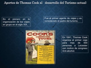 Aportes de Thomas Cook al desarrollo del Turismo actual:
Fue el primer agente de viajes y es
considerado el padre del turismo.
Es el pionero en la
organización de los viajes
en grupo en el siglo XIX.
En 1841, Thomas Cook
organiza el primer viaje
para mas de 500
personas a Leicester
con motivo de congreso
Anti-alcohol.
 