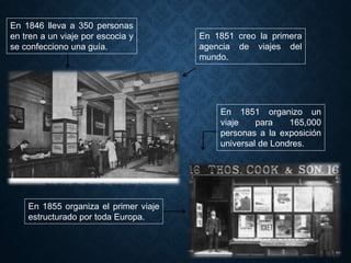 En 1846 lleva a 350 personas
en tren a un viaje por escocia y
se confecciono una guía.
En 1851 creo la primera
agencia de viajes del
mundo.
En 1851 organizo un
viaje para 165,000
personas a la exposición
universal de Londres.
En 1855 organiza el primer viaje
estructurado por toda Europa.
 