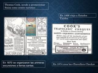 Thomas Cook, ayudo a promocionar
Suiza como centro turístico
En 1866 viajo a Estados
Unidos
En 1874 crea los «Travellers Checks»
En 1870 se organizaron las primeras
excursiones a tierras santas.
 