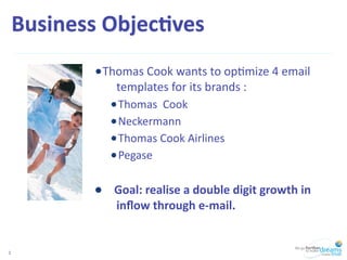 Business	
  Objec,ves	
  
              •Thomas	
  Cook	
  wants	
  to	
  op/mize	
  4	
  email	
  
                     templates	
  for	
  its	
  brands	
  :
                   • Thomas	
  	
  Cook
                   • Neckermann
                   • Thomas	
  Cook	
  Airlines
                   • Pegase

              •	
  	
  	
  	
  Goal:	
  realise	
  a	
  double	
  digit	
  growth	
  in	
  
                     inﬂow	
  through	
  e-­‐mail.


2
 