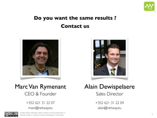 ®


                   Do you want the same results ?
                                                       Contact us




Marc Van Rymenant                                                Alain Dewispelaere
       CEO & Founder                                                 Sales Director
         +352 621 31 22 07                                          +352 621 31 22 04
          marc@netway.eu                                             alain@netway.eu
 except where otherwise noted, content on this presentation is
 licensed under a Creative Commons Attribution 3.0 License                              5
 