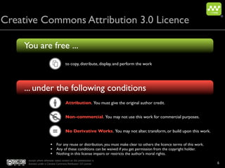 Creative Commons Attribution 3.0 Licence
                                                                                                                              ®




    You are free ...
                                       to copy, distribute, display, and perform the work




    ... under the following conditions
                                       Attribution. You must give the original author credit.


                          €            Non-commercial. You may not use this work for commercial purposes.


                                       No Derivative Works. You may not alter, transform, or build upon this work.


                         • For any reuse or distribution, you must make clear to others the licence terms of this work.
                         • Any of these conditions can be waived if you get permission from the copyright holder.
                         • Nothing in this license impairs or restricts the author's moral rights.
     except where otherwise noted, content on this presentation is
     licensed under a Creative Commons Attribution 3.0 License                                                            6
 