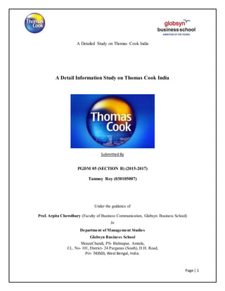 A Detailed Study on Thomas Cook India
Page | 1
A Detail Information Study on Thomas Cook India
Submitted By
PGDM 05 (SECTION B) (2015-2017)
Tanmoy Roy (030105007)
Under the guidance of
Prof. Arpita Chowdhury (Faculty of Business Communication, Globsyn Business School)
In
Department of Management Studies
Globsyn Business School
MouzaChandi, PS- Bishnupur, Amtala,
J.L. No- 101, District- 24 Parganas (South), D.H. Road,
Pin- 743503, West Bengal, India.
 