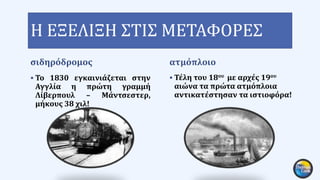 Η ΕΞΕΛΙΞΗ ΣΤΙΣ ΜΕΤΑΦΟΡΕΣ
σιδηρόδρομος
 Το 1830 εγκαινιάζεται στην
Αγγλία η πρώτη γραμμή
Λίβερπουλ – Μάντσεστερ,
μήκους 38 χιλ!
ατμόπλοιο
 Τέλη του 18ου με αρχές 19ου
αιώνα τα πρώτα ατμόπλοια
αντικατέστησαν τα ιστιοφόρα!
 