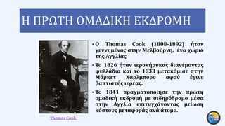 Η ΠΡΩΤΗ ΟΜΑΔΙΚΗ ΕΚΔΡΟΜΗ
 Ο Thomas Cook (1808-1892) ήταν
γεννημένος στην Μελβούρνη, ένα χωριό
της Αγγλίας
 Το 1826 ήταν ιεροκήρυκας διανέμοντας
φυλλάδια και το 1833 μετακόμισε στην
Μάρκετ Χαρλμπορο αφού έγινε
βαπτιστής ιερέας.
 Το 1841 πραγματοποίησε την πρώτη
ομαδική εκδρομή με σιδηρόδρομο μέσα
στην Αγγλία επιτυγχάνοντας μείωση
κόστους μεταφοράς ανά άτομο.
Thomas Cook
 