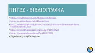 ΠΗΓΕΣ - ΒΙΒΛΙΟΓΡΑΦΙΑ
 https://www.thomascook.com/thomas-cook-history/
 https://en.wikipedia.org/wiki/Thomas_Cook
 http://www.telegraph.co.uk/finance/2804160/A-history-of-Thomas-Cook-From-
Leicester-upwards.html
 http://eurydice.lib.aegean.gr/_original_/id2404/file0.pdf
 https://www.youtube.com/watch?v=YZGO_F3IElA
 Ζαχαράτος Γ. (2003) Package tour
 