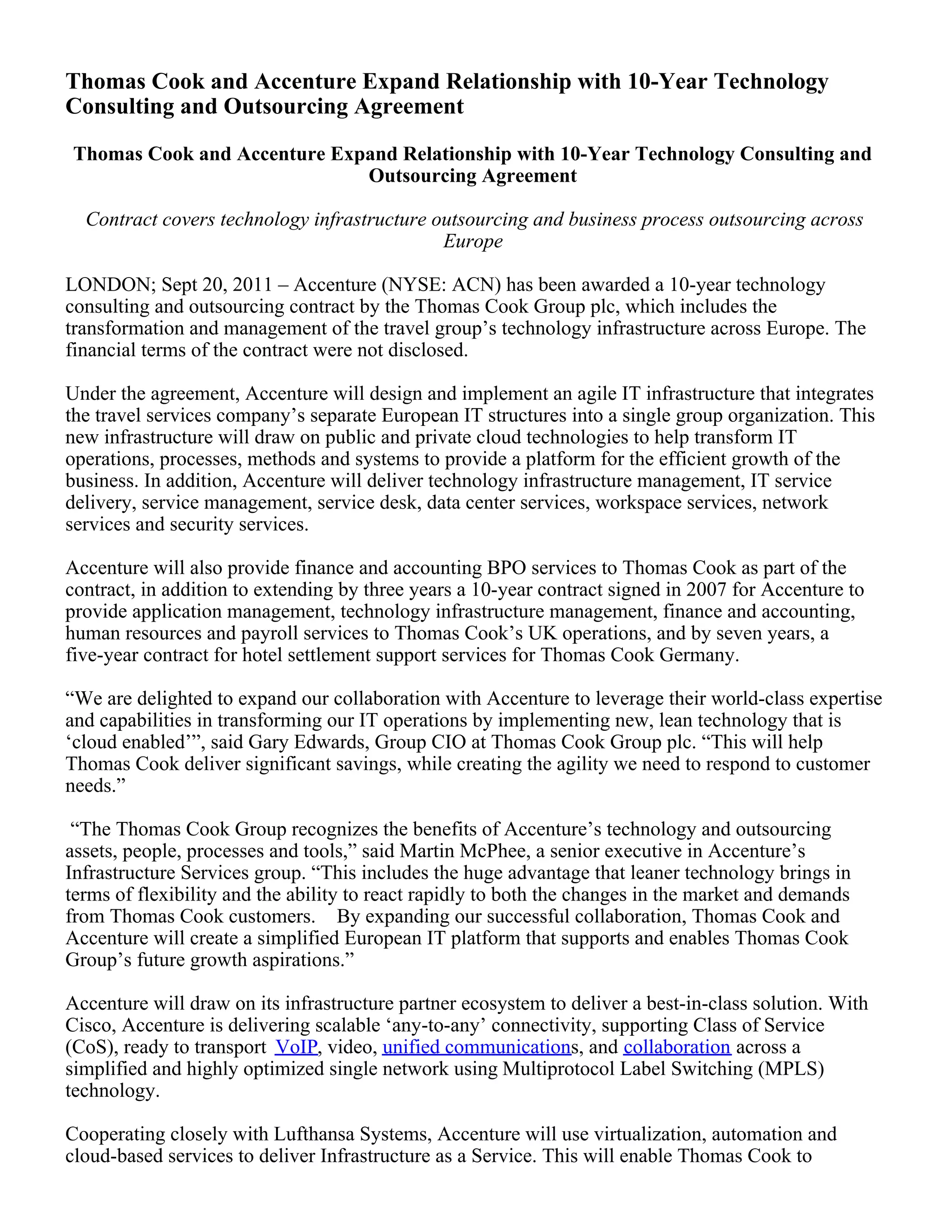 Thomas Cook and Accenture Expand Relationship with 10-Year Technology
Consulting and Outsourcing Agreement
Thomas Cook and Accenture Expand Relationship with 10-Year Technology Consulting and
Outsourcing Agreement
Contract covers technology infrastructure outsourcing and business process outsourcing across
Europe
LONDON; Sept 20, 2011 – Accenture (NYSE: ACN) has been awarded a 10-year technology
consulting and outsourcing contract by the Thomas Cook Group plc, which includes the
transformation and management of the travel group’s technology infrastructure across Europe. The
financial terms of the contract were not disclosed.
Under the agreement, Accenture will design and implement an agile IT infrastructure that integrates
the travel services company’s separate European IT structures into a single group organization. This
new infrastructure will draw on public and private cloud technologies to help transform IT
operations, processes, methods and systems to provide a platform for the efficient growth of the
business. In addition, Accenture will deliver technology infrastructure management, IT service
delivery, service management, service desk, data center services, workspace services, network
services and security services.
Accenture will also provide finance and accounting BPO services to Thomas Cook as part of the
contract, in addition to extending by three years a 10-year contract signed in 2007 for Accenture to
provide application management, technology infrastructure management, finance and accounting,
human resources and payroll services to Thomas Cook’s UK operations, and by seven years, a
five-year contract for hotel settlement support services for Thomas Cook Germany.
“We are delighted to expand our collaboration with Accenture to leverage their world-class expertise
and capabilities in transforming our IT operations by implementing new, lean technology that is
‘cloud enabled’”, said Gary Edwards, Group CIO at Thomas Cook Group plc. “This will help
Thomas Cook deliver significant savings, while creating the agility we need to respond to customer
needs.”
“The Thomas Cook Group recognizes the benefits of Accenture’s technology and outsourcing
assets, people, processes and tools,” said Martin McPhee, a senior executive in Accenture’s
Infrastructure Services group. “This includes the huge advantage that leaner technology brings in
terms of flexibility and the ability to react rapidly to both the changes in the market and demands
from Thomas Cook customers. By expanding our successful collaboration, Thomas Cook and
Accenture will create a simplified European IT platform that supports and enables Thomas Cook
Group’s future growth aspirations.”
Accenture will draw on its infrastructure partner ecosystem to deliver a best-in-class solution. With
Cisco, Accenture is delivering scalable ‘any-to-any’ connectivity, supporting Class of Service
(CoS), ready to transport VoIP, video, unified communications, and collaboration across a
simplified and highly optimized single network using Multiprotocol Label Switching (MPLS)
technology.
Cooperating closely with Lufthansa Systems, Accenture will use virtualization, automation and
cloud-based services to deliver Infrastructure as a Service. This will enable Thomas Cook to
 