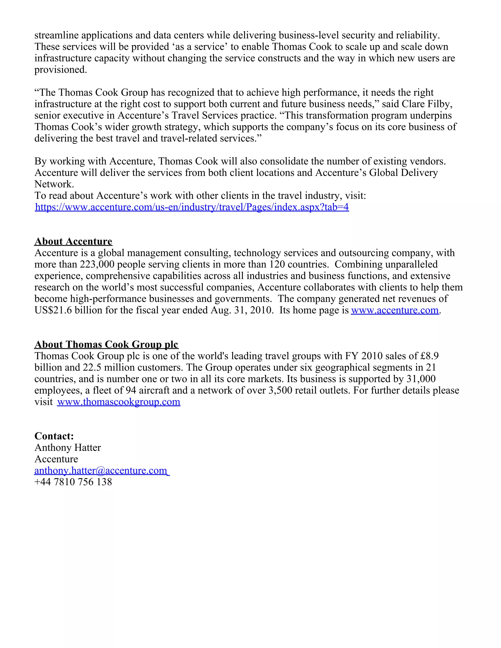 streamline applications and data centers while delivering business-level security and reliability.
These services will be provided ‘as a service’ to enable Thomas Cook to scale up and scale down
infrastructure capacity without changing the service constructs and the way in which new users are
provisioned.
“The Thomas Cook Group has recognized that to achieve high performance, it needs the right
infrastructure at the right cost to support both current and future business needs,” said Clare Filby,
senior executive in Accenture’s Travel Services practice. “This transformation program underpins
Thomas Cook’s wider growth strategy, which supports the company’s focus on its core business of
delivering the best travel and travel-related services.”
By working with Accenture, Thomas Cook will also consolidate the number of existing vendors.
Accenture will deliver the services from both client locations and Accenture’s Global Delivery
Network.
To read about Accenture’s work with other clients in the travel industry, visit:
https://www.accenture.com/us-en/industry/travel/Pages/index.aspx?tab=4
About Accenture
Accenture is a global management consulting, technology services and outsourcing company, with
more than 223,000 people serving clients in more than 120 countries. Combining unparalleled
experience, comprehensive capabilities across all industries and business functions, and extensive
research on the world’s most successful companies, Accenture collaborates with clients to help them
become high-performance businesses and governments. The company generated net revenues of
US$21.6 billion for the fiscal year ended Aug. 31, 2010. Its home page is www.accenture.com.
About Thomas Cook Group plc
Thomas Cook Group plc is one of the world's leading travel groups with FY 2010 sales of £8.9
billion and 22.5 million customers. The Group operates under six geographical segments in 21
countries, and is number one or two in all its core markets. Its business is supported by 31,000
employees, a fleet of 94 aircraft and a network of over 3,500 retail outlets. For further details please
visit www.thomascookgroup.com
Contact:
Anthony Hatter
Accenture
anthony.hatter@accenture.com
+44 7810 756 138
 