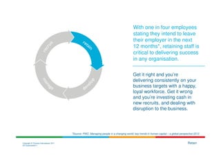 With one in four employees
                                                                                           stating they intend to leave
                                                                                           their employer in the next
                                                                                           12 months*, retaining staff is
                                                                                           critical to delivering success
                                                                                           in any organisation.

                                                                                           Get it right and you’re
                                                                                           delivering consistently on your
                                                                                           business targets with a happy,
                                                                                           loyal workforce. Get it wrong
                                                                                           and you’re investing cash in
                                                                                           new recruits, and dealing with
                                                                                           disruption to the business.




                                        *Source: PWC, Managing people in a changing world, key trends in human capital – a global perspective 2010


Copyright © Thomas International 2011                                                                                                   Retain
23-Corporate2011
 