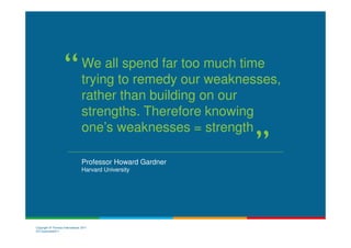 We all spend far too much time
                                 trying to remedy our weaknesses,
                                 rather than building on our
                                 strengths. Therefore knowing
                                 one’s weaknesses = strength

                                 Professor Howard Gardner
                                 Harvard University




Copyright © Thomas International 2011
23-Corporate2011
 