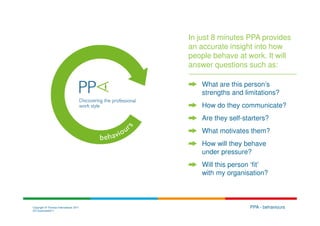 In just 8 minutes PPA provides
                                        an accurate insight into how
                                        people behave at work. It will
                                        answer questions such as:

                                           What are this person’s
                                           strengths and limitations?
                                           How do they communicate?
                                           Are they self-starters?
                                           What motivates them?
                                           How will they behave
                                           under pressure?
                                           Will this person ‘fit’
                                           with my organisation?



Copyright © Thomas International 2011                      PPA - behaviours
23-Corporate2011
 