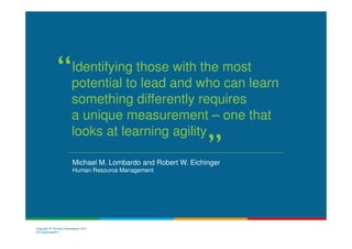 Identifying those with the most
                         potential to lead and who can learn
                         something differently requires
                         a unique measurement – one that
                         looks at learning agility

                          Michael M. Lombardo and Robert W. Eichinger
                          Human Resource Management




Copyright © Thomas International 2011
23-Corporate2011
 