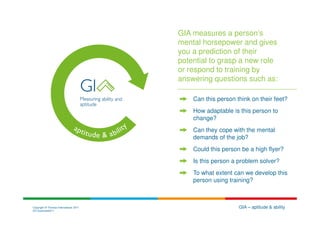 GIA measures a person’s
                                        mental horsepower and gives
                                        you a prediction of their
                                        potential to grasp a new role
                                        or respond to training by
                                        answering questions such as:

                                            Can this person think on their feet?
                                            How adaptable is this person to
                                            change?
                                            Can they cope with the mental
                                            demands of the job?
                                            Could this person be a high flyer?
                                            Is this person a problem solver?
                                            To what extent can we develop this
                                            person using training?



Copyright © Thomas International 2011                        GIA – aptitude & ability
23-Corporate2011
 
