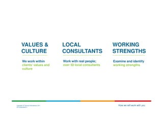 VALUES &                         LOCAL                       WORKING
       CULTURE                          CONSULTANTS                 STRENGTHS
        We work within                  Work with real people;      Examine and identify
        clients’ values and             over 50 local consultants   working strengths
        culture




Copyright © Thomas International 2011                                  How we will work with you
23-Corporate2011
 