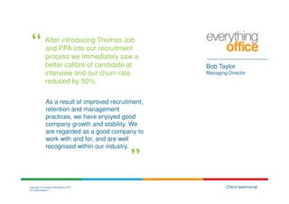 After introducing Thomas Job
             and PPA into our recruitment
             process we immediately saw a
             better calibre of candidate at          Bob Taylor
             interview and our churn rate            Managing Director
             reduced by 50%.

              As a result of improved recruitment,
              retention and management
              practices, we have enjoyed good
              company growth and stability. We
              are regarded as a good company to
              work with and for, and are well
              recognised within our industry.




Copyright © Thomas International 2011                        Client testimonial
23-Corporate2011
 