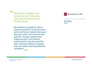 The merger enabled us to
            double our size, integration
            and cultural transition were
            the key words.                          Ed Moss
                                                    CEO

            We wanted our people to make a
            positive contribution to the business
            and to do this we needed to bring out
            the best in them and maximise their
            potential. Thomas’ assessments
            helped all staff in the Group to
            understand the way they and their
            team members worked, increased
            their self-esteem and improved their
            confidence.




Copyright © Thomas International 2011                         Client testimonial
23-Corporate2011
 