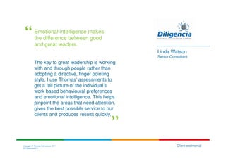 Emotional intelligence makes
            the difference between good
            and great leaders.
                                                      Linda Watson
                                                      Senior Consultant
            The key to great leadership is working
            with and through people rather than
            adopting a directive, finger pointing
            style. I use Thomas’ assessments to
            get a full picture of the individual’s
            work based behavioural preferences
            and emotional intelligence. This helps
            pinpoint the areas that need attention,
            gives the best possible service to our
            clients and produces results quickly.




Copyright © Thomas International 2011                           Client testimonial
23-Corporate2011
 