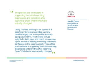 The profiles are invaluable in
              supporting the initial coaching
              diagnostics and providing after
              coaching ‘proof’ that clients have                  Joe McGrath
              actually changed.                                   Management &
                                                                  Technical Skills
                                                                  Development
              Using Thomas' profiling as an opener to a           Manager
              coaching intervention provides us many
              benefits largely due to the profile accuracy
              being around 95%. The benefits include
              insights for both client and coach on coaching
              topics as well as helping to develop the client’s
              confidence in the coaching itself. The profiles
              are invaluable in supporting the initial coaching
              diagnostics and providing after coaching
              "proof" that clients have actually changed.



Copyright © Thomas International 2011                                      Client testimonial
23-Corporate2011
 
