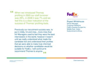 When we introduced Thomas
              profiling in 2005 our staff turnover
              was 29%, in 2008 it was 7% and we
              feel this is a clear indication of the         Rupert Whitehouse
              success of Thomas’ profiling tools.            Senior Manager,
                                                             Customer Relations
                                                             FedEx Express Europe Inc,
             Previously our recruitment success was, to      Middle East, Indian
                                                             Subcontinent & Africa
             put it mildly, hit and miss...more miss than
             hit! Managers used to feel they were the best
             interviewers in the world, however it wasn't
             until we really understood what made the
             candidate tick and understood their profiles
             that we were able to make truly informed
             decisions on whether candidates would be
             suitable for FedEx. I will continue to
             recommend Thomas to anyone.



Copyright © Thomas International 2011                                Client testimonial
23-Corporate2011
 